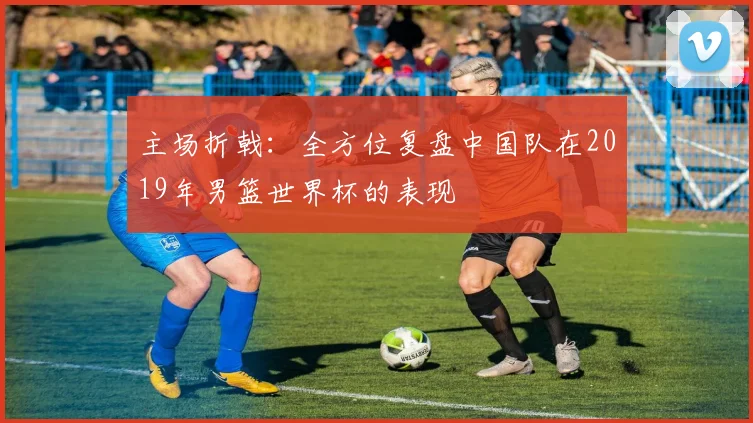 主场折戟：全方位复盘中国队在2019年男篮世界杯的表现
