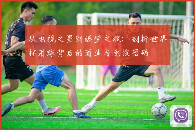 从电视之星到逐梦之旅：剖析世界杯用球背后的商业与竞技密码