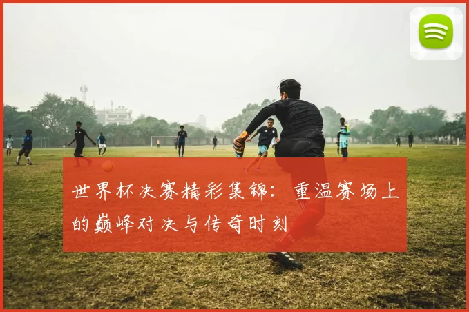 世界杯决赛精彩集锦：重温赛场上的巅峰对决与传奇时刻