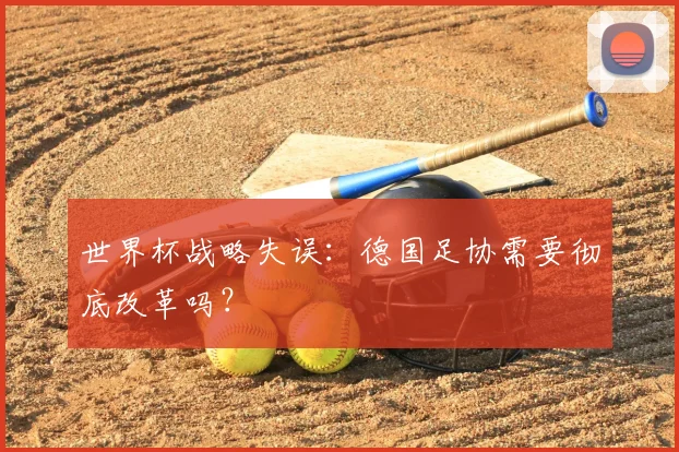 世界杯战略失误：德国足协需要彻底改革吗？