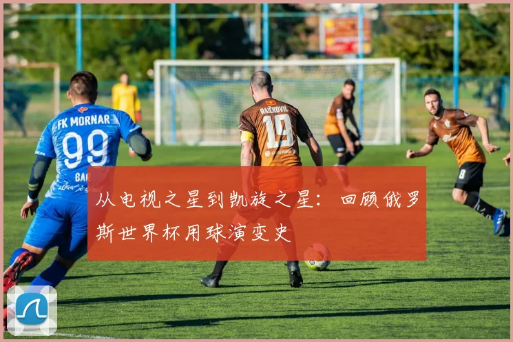 从电视之星到凯旋之星：回顾俄罗斯世界杯用球演变史