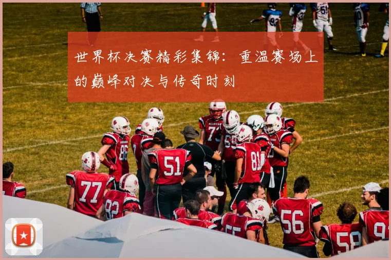 世界杯决赛精彩集锦：重温赛场上的巅峰对决与传奇时刻