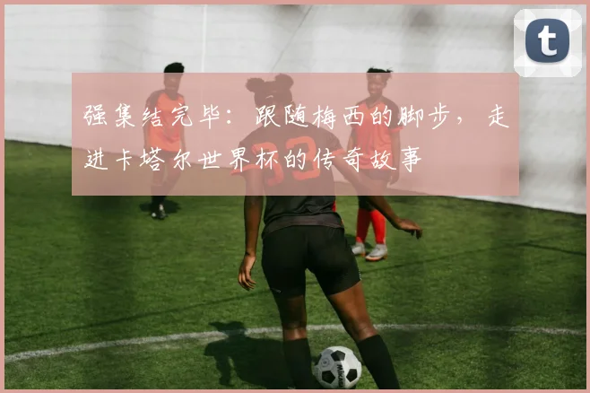 强集结完毕：跟随梅西的脚步，走进卡塔尔世界杯的传奇故事