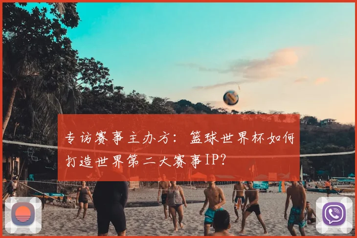 专访赛事主办方：篮球世界杯如何打造世界第二大赛事IP？