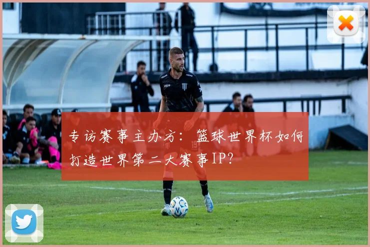 专访赛事主办方：篮球世界杯如何打造世界第二大赛事IP？