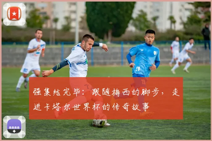 强集结完毕：跟随梅西的脚步，走进卡塔尔世界杯的传奇故事