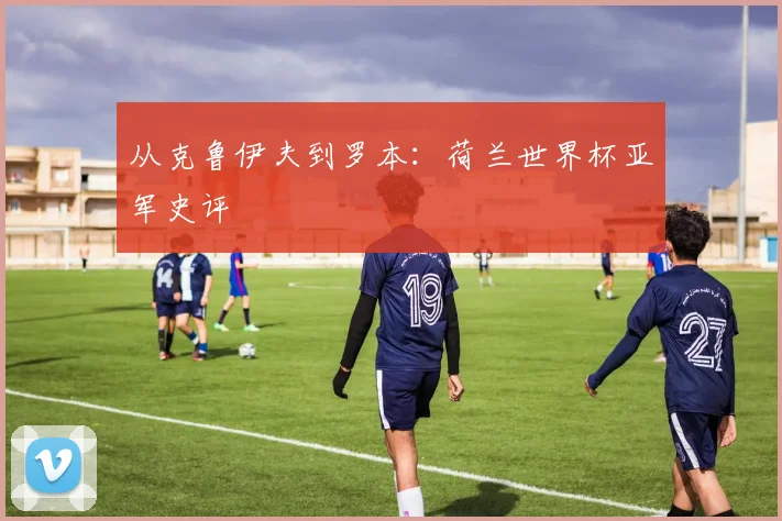 从克鲁伊夫到罗本：荷兰世界杯亚军史评