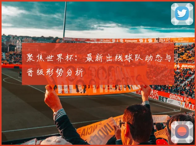 聚焦世界杯：最新出线球队动态与晋级形势分析