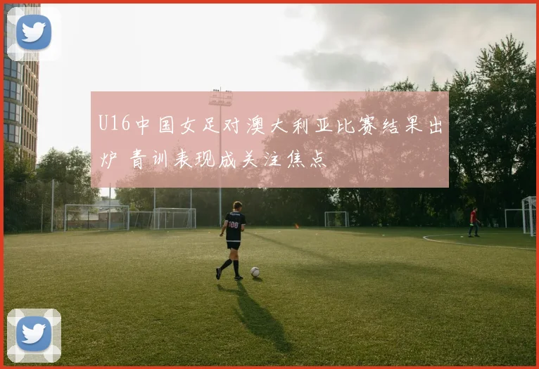 U16中国女足对澳大利亚比赛结果出炉 青训表现成关注焦点