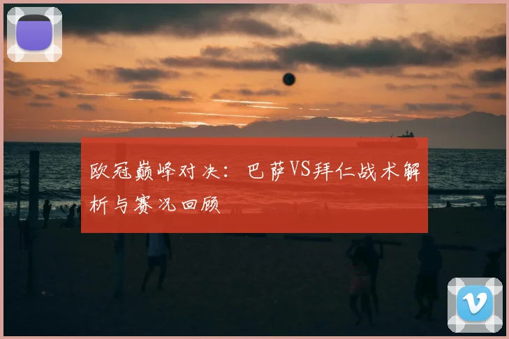 欧冠巅峰对决:巴萨VS拜仁战术解析与赛况回顾