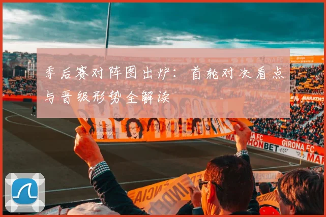 季后赛对阵图出炉：首轮对决看点与晋级形势全解读