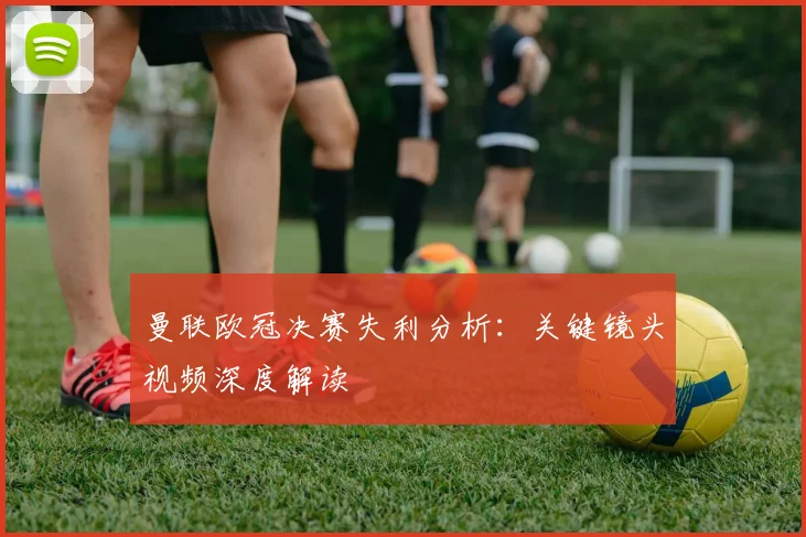 曼联欧冠决赛失利分析：关键镜头视频深度解读