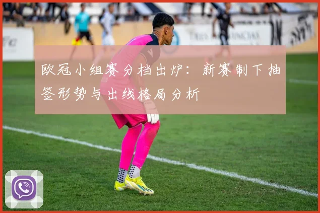 欧冠小组赛分档出炉:新赛制下抽签形势与出线格局分析