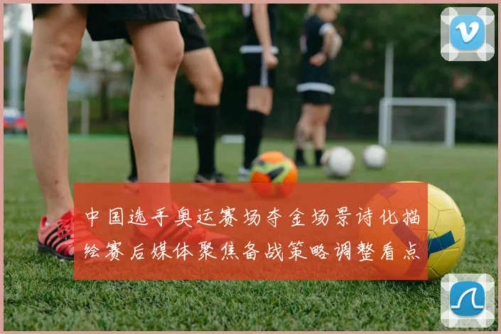 中国选手奥运赛场夺金场景诗化描绘赛后媒体聚焦备战策略调整看点