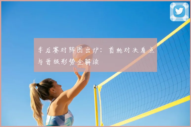 季后赛对阵图出炉：首轮对决看点与晋级形势全解读