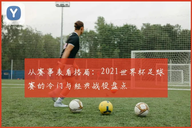 从赛事表看格局：2021世界杯足球赛的冷门与经典战役盘点