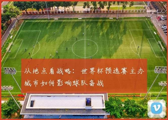 从地点看战略：世界杯预选赛主办城市如何影响球队备战