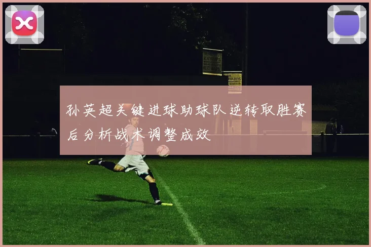 孙英超关键进球助球队逆转取胜赛后分析战术调整成效