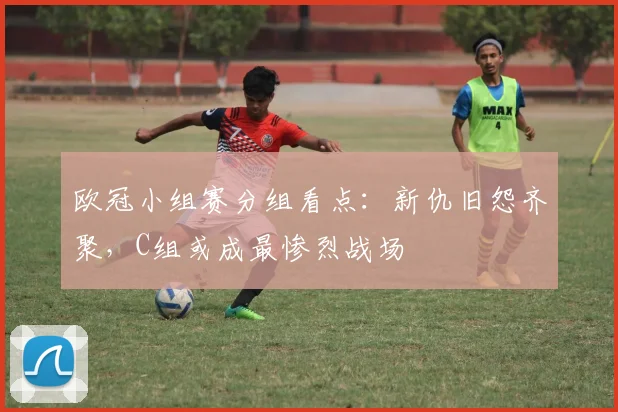 欧冠小组赛分组看点:新仇旧怨齐聚,C组或成最惨烈战场