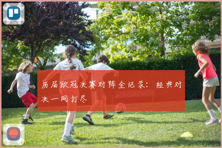 历届欧冠决赛对阵全记录：经典对决一网打尽