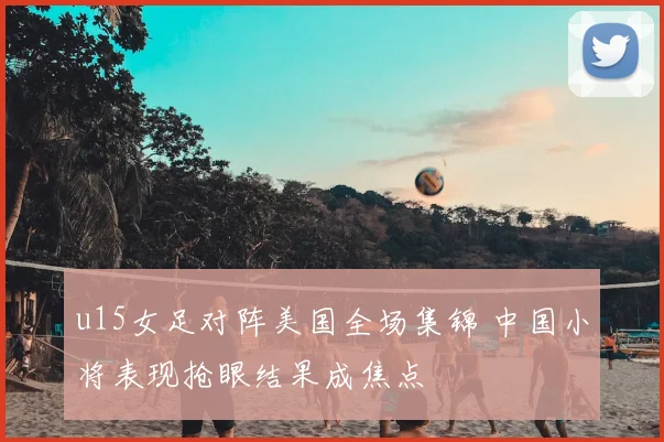 u15女足对阵美国全场集锦 中国小将表现抢眼结果成焦点